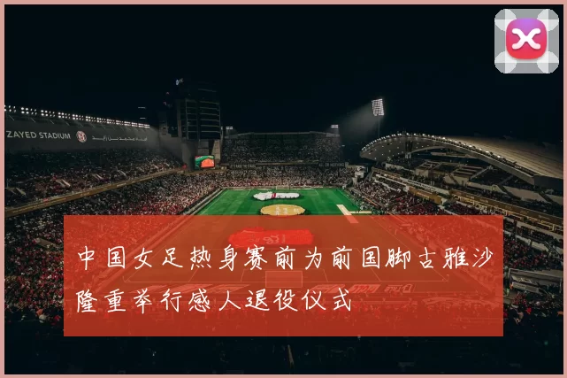 中国女足热身赛前为前国脚古雅沙隆重举行感人退役仪式