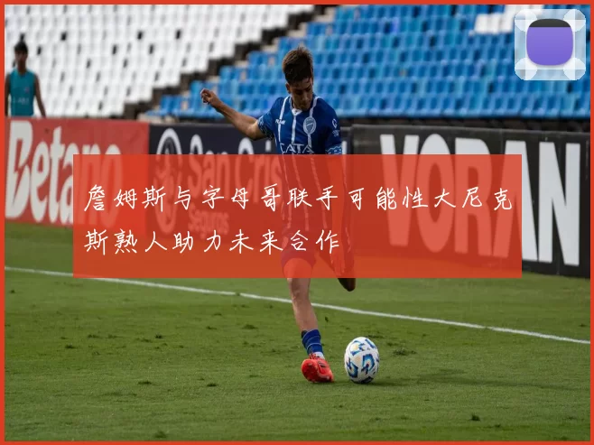 詹姆斯与字母哥联手可能性大尼克斯熟人助力未来合作