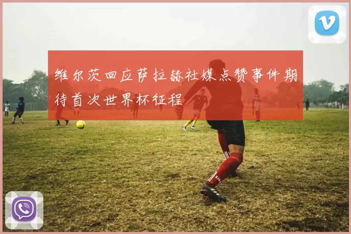 维尔茨回应萨拉赫社媒点赞事件期待首次世界杯征程