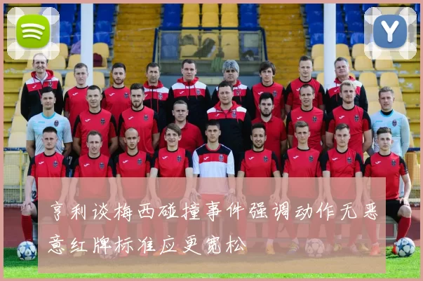 亨利谈梅西碰撞事件强调动作无恶意红牌标准应更宽松