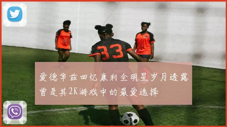 爱德华兹回忆康利全明星岁月透露曾是其2K游戏中的最爱选择