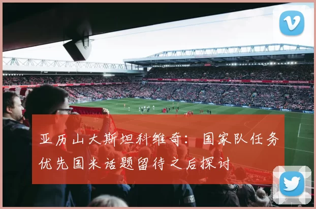 亚历山大斯坦科维奇：国家队任务优先国米话题留待之后探讨