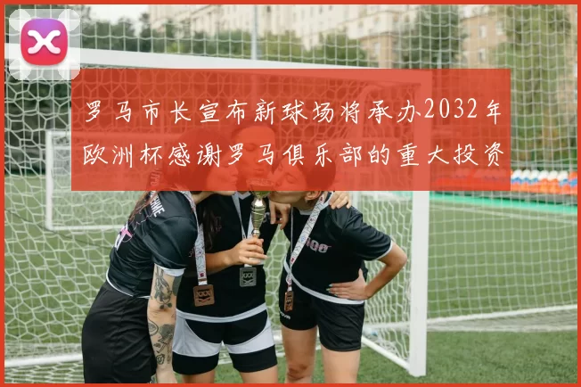 罗马市长宣布新球场将承办2032年欧洲杯感谢罗马俱乐部的重大投资