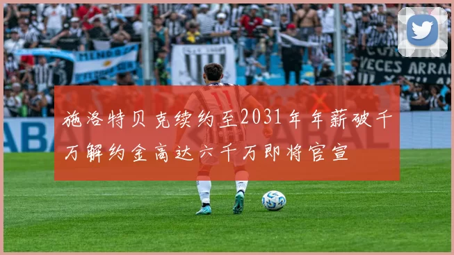 施洛特贝克续约至2031年年薪破千万解约金高达六千万即将官宣