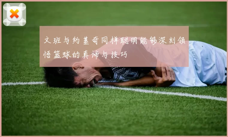 文班与约基奇同样聪明能够深刻领悟篮球的真谛与技巧