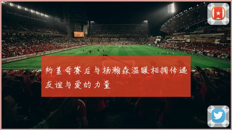 约基奇赛后与杨瀚森温暖相拥传递友谊与爱的力量