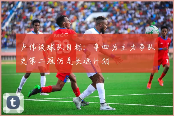 卢伟谈球队目标：争四为主力争队史第二冠仍是长远计划