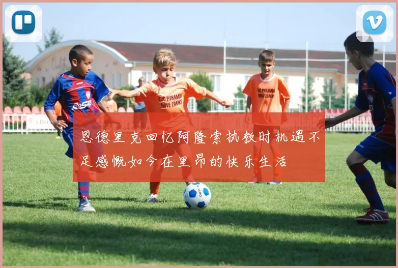恩德里克回忆阿隆索执教时机遇不足感慨如今在里昂的快乐生活