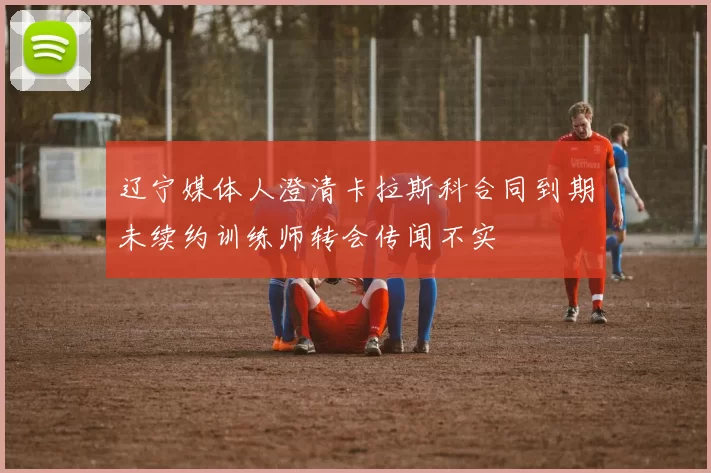辽宁媒体人澄清卡拉斯科合同到期未续约训练师转会传闻不实