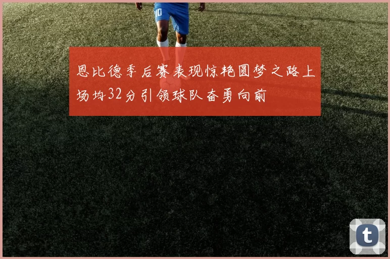 恩比德季后赛表现惊艳圆梦之路上场均32分引领球队奋勇向前