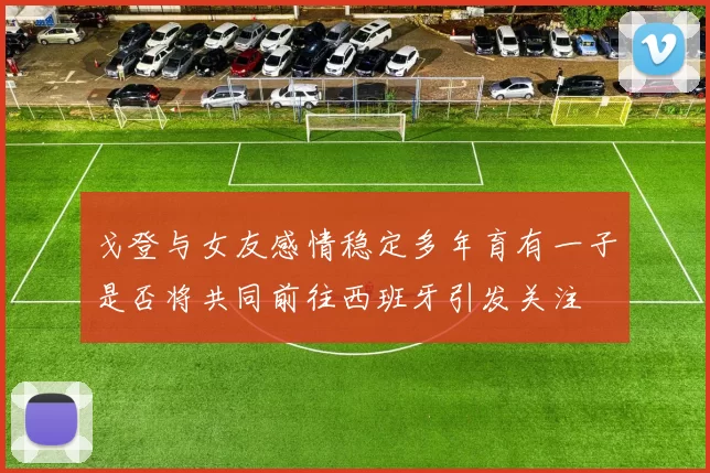 戈登与女友感情稳定多年育有一子是否将共同前往西班牙引发关注