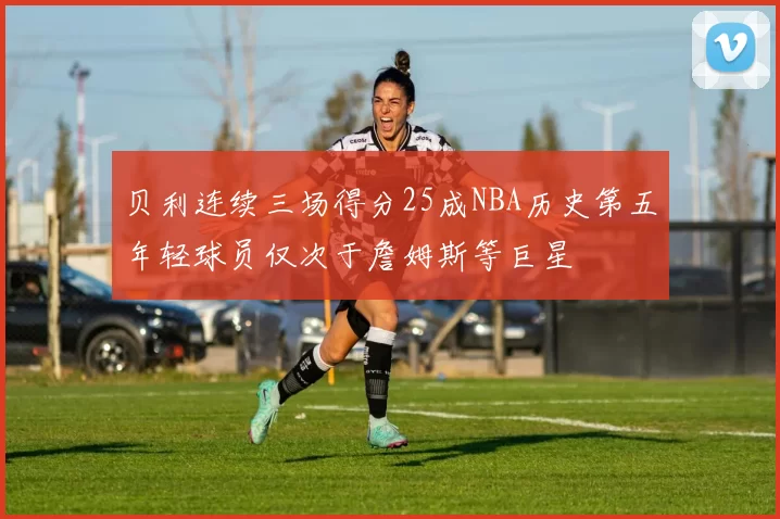 贝利连续三场得分25成NBA历史第五年轻球员仅次于詹姆斯等巨星
