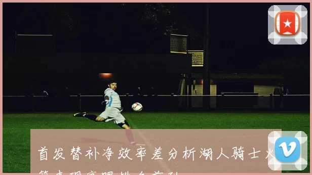 首发替补净效率差分析湖人骑士火箭表现亮眼排名前列