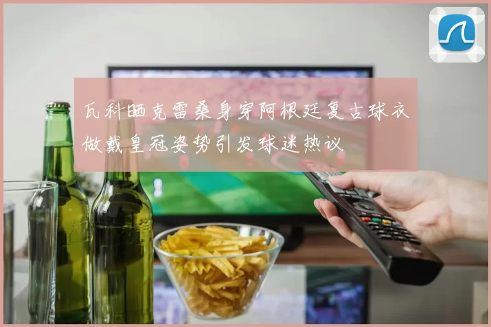 瓦科晒克雷桑身穿阿根廷复古球衣做戴皇冠姿势引发球迷热议