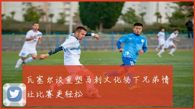 瓦塞尔谈重塑马刺文化场下兄弟情让比赛更轻松
