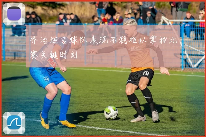 乔治坦言球队表现不稳难以掌控比赛关键时刻