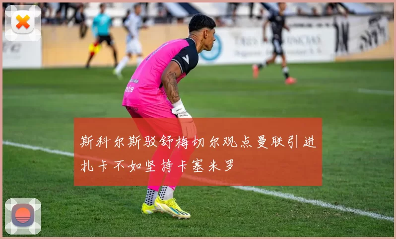 斯科尔斯驳舒梅切尔观点曼联引进扎卡不如坚持卡塞米罗