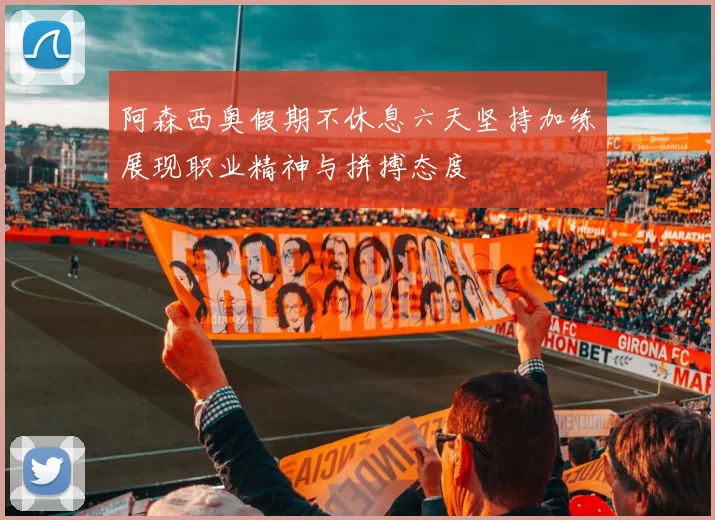 阿森西奥假期不休息六天坚持加练展现职业精神与拼搏态度